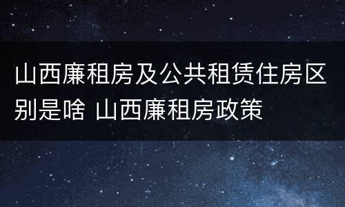 山西廉租房及公共租赁住房区别是啥 山西廉租房政策