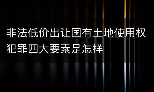 非法低价出让国有土地使用权犯罪四大要素是怎样