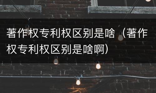 著作权专利权区别是啥（著作权专利权区别是啥啊）