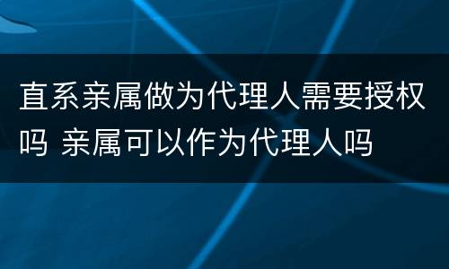 直系亲属做为代理人需要授权吗 亲属可以作为代理人吗
