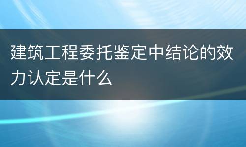 建筑工程委托鉴定中结论的效力认定是什么