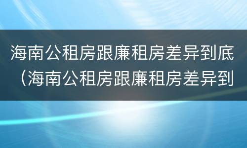 海南公租房跟廉租房差异到底（海南公租房跟廉租房差异到底多大）