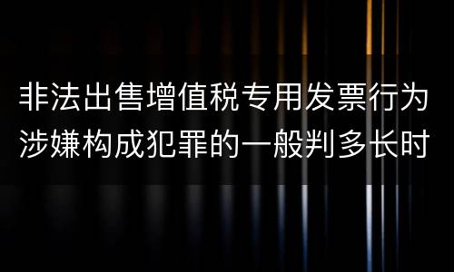非法出售增值税专用发票行为涉嫌构成犯罪的一般判多长时间