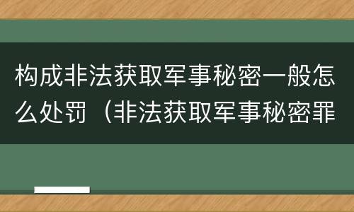 构成非法获取军事秘密一般怎么处罚（非法获取军事秘密罪的犯罪主体是）