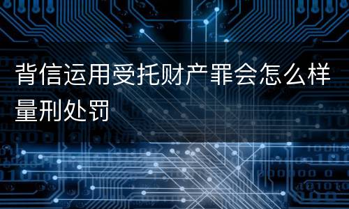 背信运用受托财产罪会怎么样量刑处罚