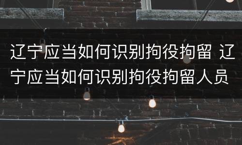 辽宁应当如何识别拘役拘留 辽宁应当如何识别拘役拘留人员
