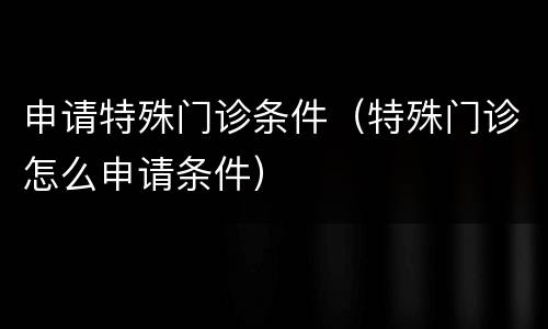 申请特殊门诊条件（特殊门诊怎么申请条件）