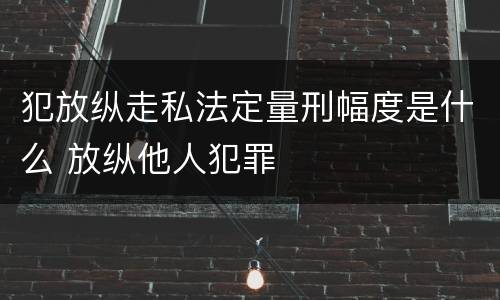 犯放纵走私法定量刑幅度是什么 放纵他人犯罪
