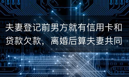夫妻登记前男方就有信用卡和贷款欠款，离婚后算夫妻共同债务吗