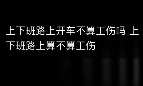 上下班路上开车不算工伤吗 上下班路上算不算工伤