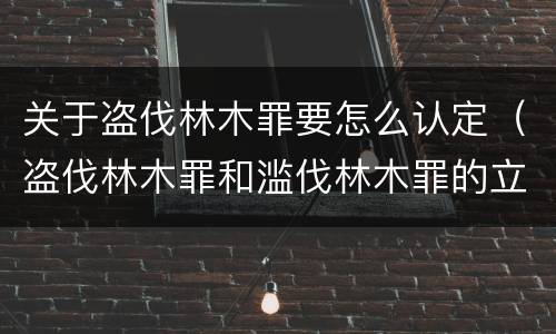 关于盗伐林木罪要怎么认定（盗伐林木罪和滥伐林木罪的立案标准）
