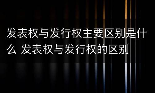 发表权与发行权主要区别是什么 发表权与发行权的区别