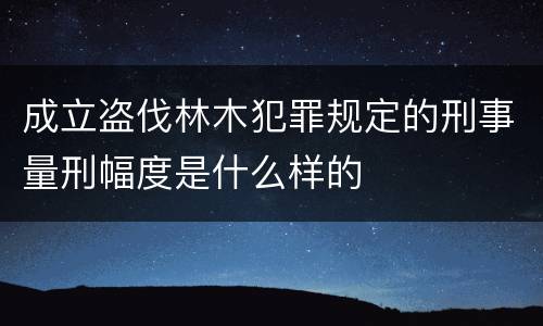 成立盗伐林木犯罪规定的刑事量刑幅度是什么样的