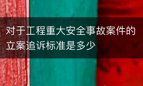 对于工程重大安全事故案件的立案追诉标准是多少