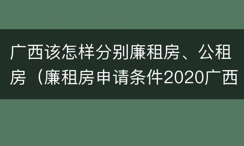广西该怎样分别廉租房、公租房（廉租房申请条件2020广西）