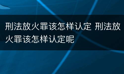 刑法放火罪该怎样认定 刑法放火罪该怎样认定呢