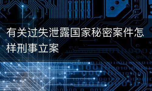 有关过失泄露国家秘密案件怎样刑事立案