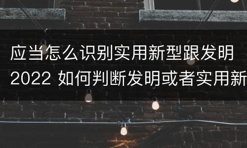应当怎么识别实用新型跟发明2022 如何判断发明或者实用新型的新颖性