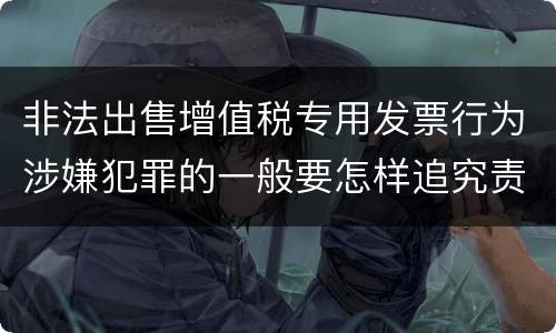 非法出售增值税专用发票行为涉嫌犯罪的一般要怎样追究责任