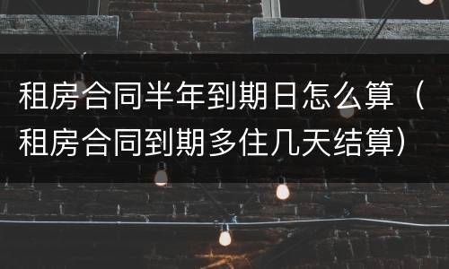 租房合同半年到期日怎么算（租房合同到期多住几天结算）