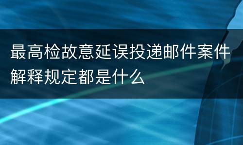 最高检故意延误投递邮件案件解释规定都是什么