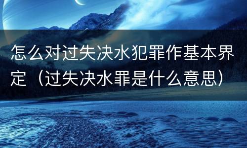 怎么对过失决水犯罪作基本界定（过失决水罪是什么意思）
