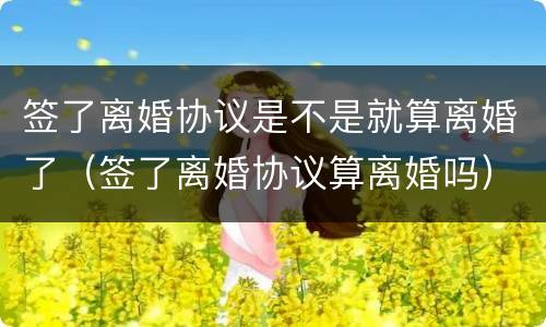 签了离婚协议是不是就算离婚了（签了离婚协议算离婚吗）