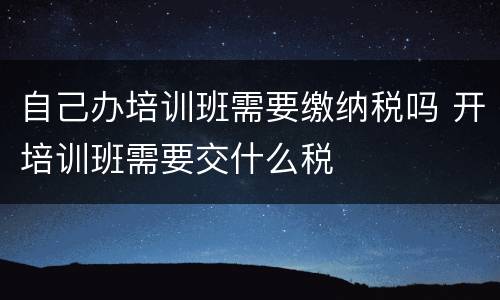 自己办培训班需要缴纳税吗 开培训班需要交什么税