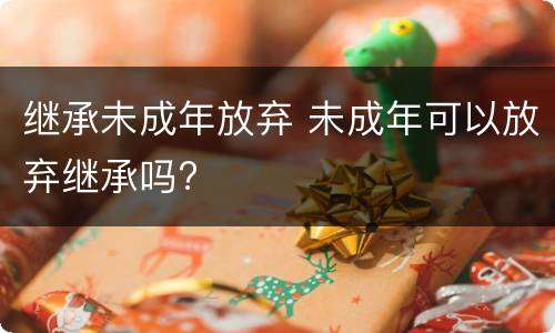 继承未成年放弃 未成年可以放弃继承吗?