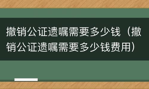 撤销公证遗嘱需要多少钱（撤销公证遗嘱需要多少钱费用）