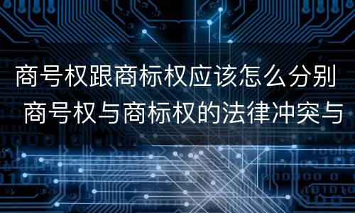 商号权跟商标权应该怎么分别 商号权与商标权的法律冲突与解决