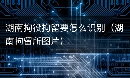 湖南拘役拘留要怎么识别（湖南拘留所图片）