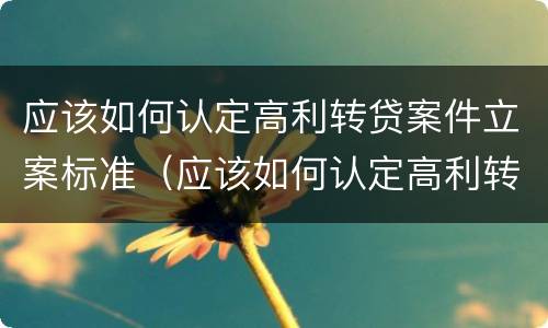 应该如何认定高利转贷案件立案标准（应该如何认定高利转贷案件立案标准）