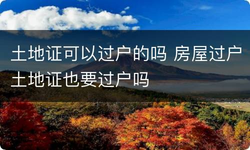 土地证可以过户的吗 房屋过户土地证也要过户吗