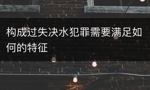 构成过失决水犯罪需要满足如何的特征