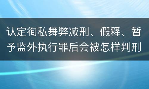 认定徇私舞弊减刑、假释、暂予监外执行罪后会被怎样判刑