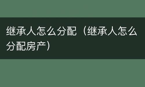 继承人怎么分配（继承人怎么分配房产）