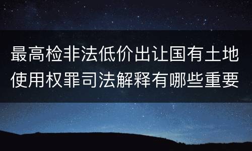 最高检非法低价出让国有土地使用权罪司法解释有哪些重要内容