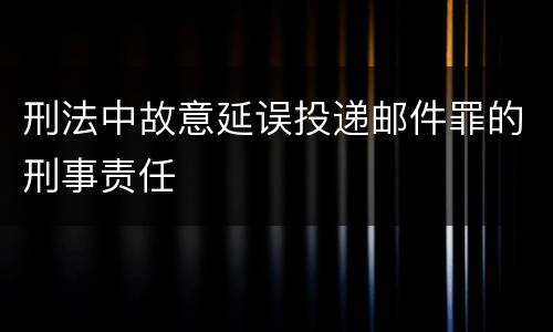刑法中故意延误投递邮件罪的刑事责任