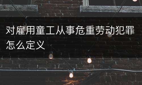 对雇用童工从事危重劳动犯罪怎么定义