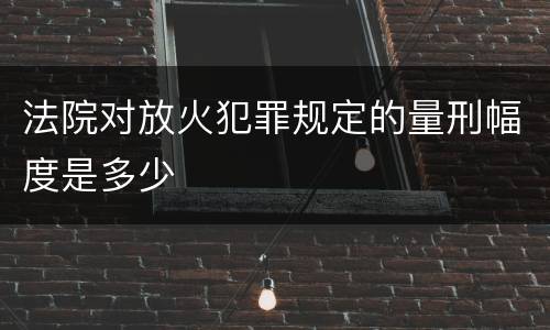 法院对放火犯罪规定的量刑幅度是多少
