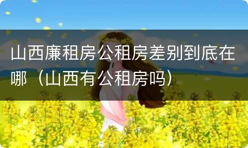 山西廉租房公租房差别到底在哪（山西有公租房吗）