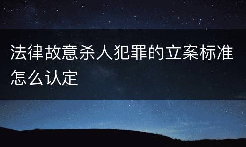 法律故意杀人犯罪的立案标准怎么认定