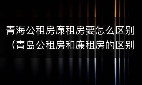 青海公租房廉租房要怎么区别（青岛公租房和廉租房的区别）