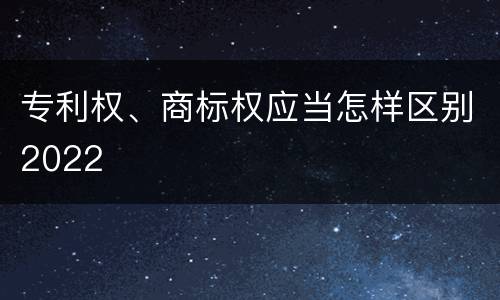 专利权、商标权应当怎样区别2022
