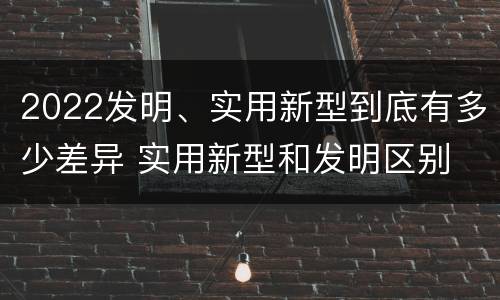2022发明、实用新型到底有多少差异 实用新型和发明区别