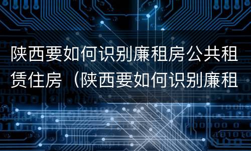 陕西要如何识别廉租房公共租赁住房（陕西要如何识别廉租房公共租赁住房的真假）