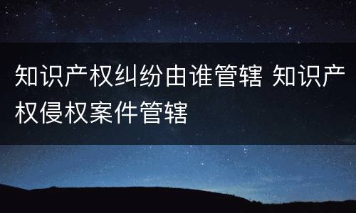 知识产权纠纷由谁管辖 知识产权侵权案件管辖