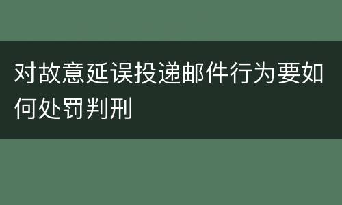 对故意延误投递邮件行为要如何处罚判刑