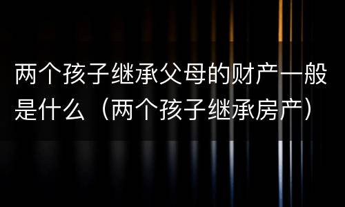 两个孩子继承父母的财产一般是什么（两个孩子继承房产）